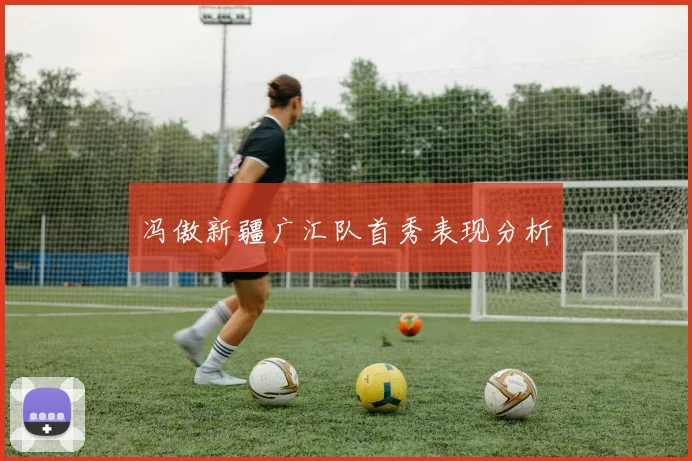 冯傲新疆广汇队首秀表现分析