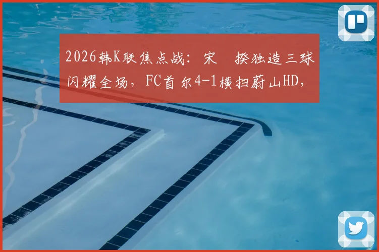 2026韩K联焦点战：宋旻揆独造三球闪耀全场，FC首尔4-1横扫蔚山HD，附全场录像回放与积分榜变动分析