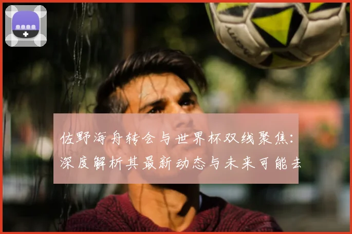 佐野海舟转会与世界杯双线聚焦：深度解析其最新动态与未来可能去向