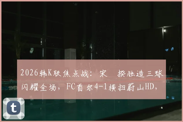 2026韩K联焦点战：宋旻揆独造三球闪耀全场，FC首尔4-1横扫蔚山HD，附全场录像回放与积分榜变动分析