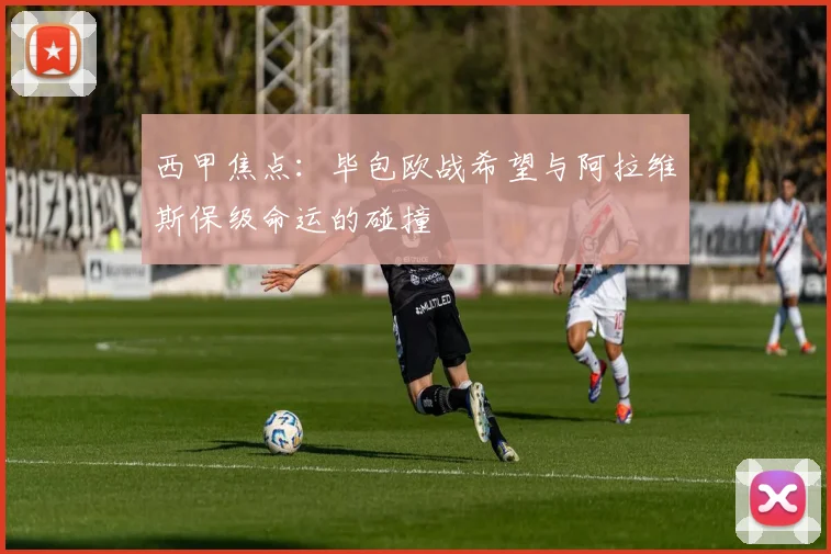 西甲焦点：毕包欧战希望与阿拉维斯保级命运的碰撞