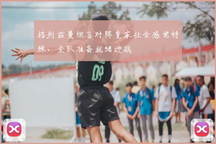 格列兹曼坦言对阵皇家社会感觉特殊，全队准备就绪迎战