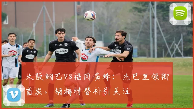 大阪钢巴vs福冈黄蜂：杰巴里领衔首发，胡梅特替补引关注