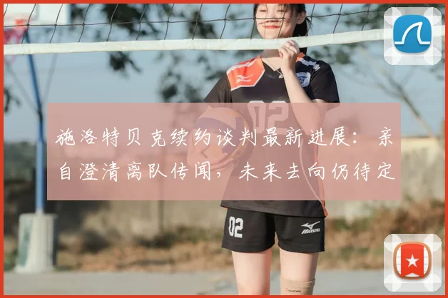 施洛特贝克续约谈判最新进展：亲自澄清离队传闻，未来去向仍待定