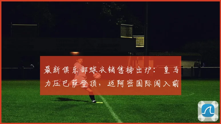 最新俱乐部球衣销售榜出炉：皇马力压巴萨登顶，迈阿密国际闯入前五引热议