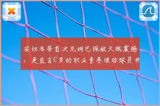 安切洛蒂首次见姆巴佩被天赋震撼，更直言C罗的职业素养堪称球员典范