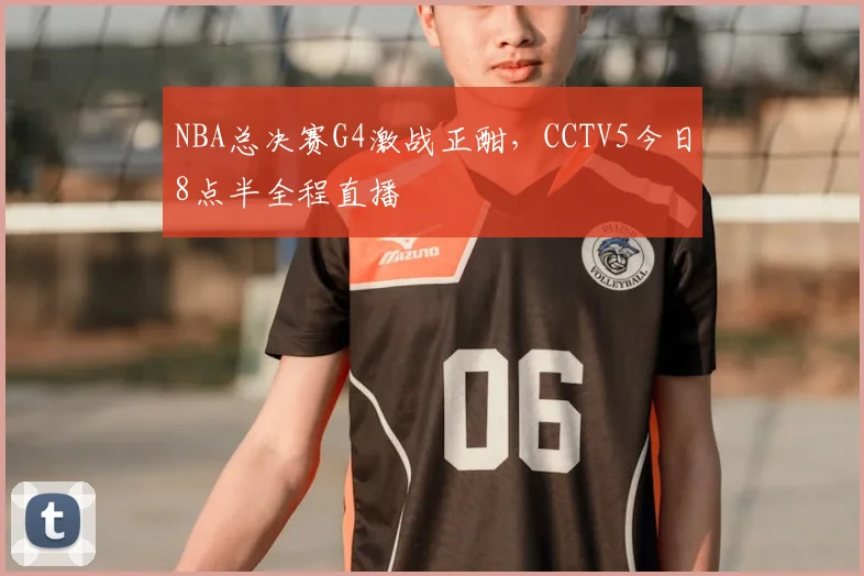 NBA总决赛G4激战正酣，CCTV5今日8点半全程直播