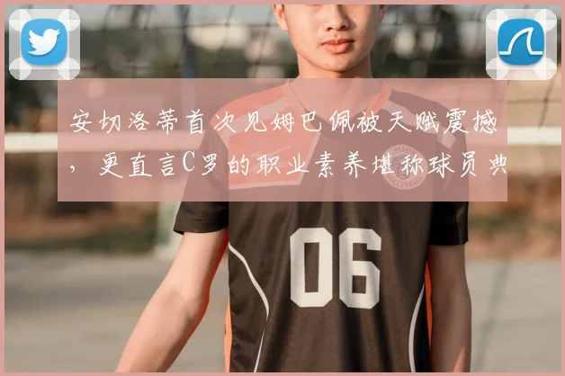 安切洛蒂首次见姆巴佩被天赋震撼，更直言C罗的职业素养堪称球员典范